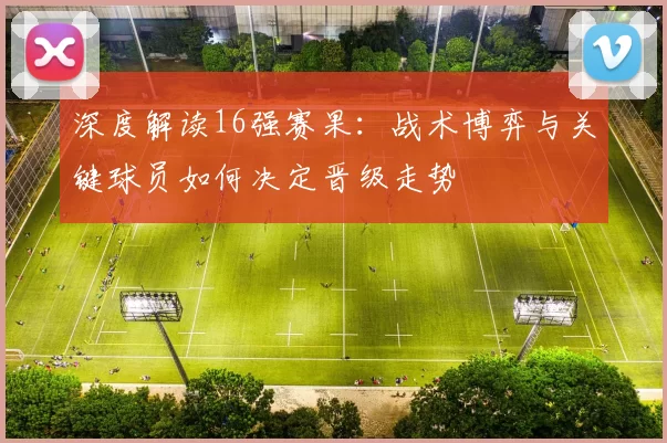 深度解读16强赛果：战术博弈与关键球员如何决定晋级走势