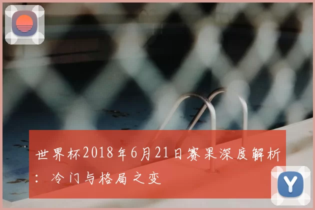 世界杯2018年6月21日赛果深度解析:冷门与格局之变