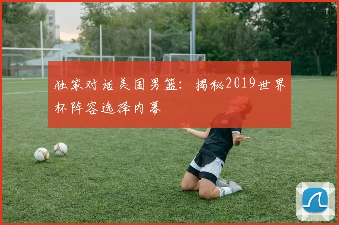 独家对话美国男篮:揭秘2019世界杯阵容选择内幕
