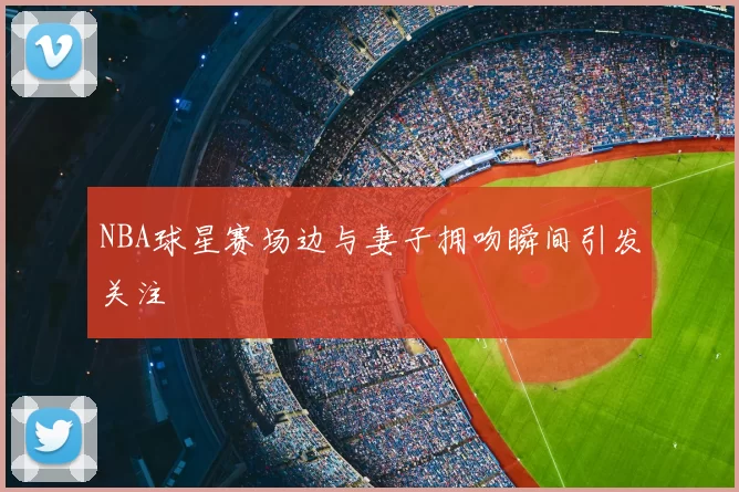 NBA球星赛场边与妻子拥吻瞬间引发关注
