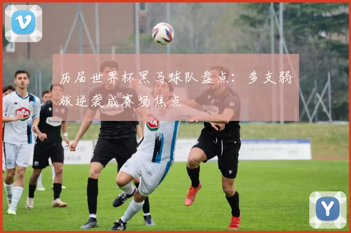 历届世界杯黑马球队盘点：多支弱旅逆袭成赛场焦点